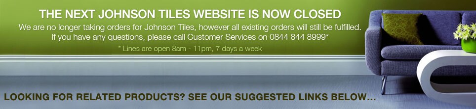tiles-closed - THE NEXT JOHNSON TILES WEBSITE IS NOW CLOSED
We are no longer taking orders for Johnson Tiles, however all existing orders will still be fulfilled. 
If you have any questions then please call Customers Services on 0844 844 8000*
*Lines are open 8am – 11pm, 7 days a week.  

Looking for related products? See our suggested links below…
